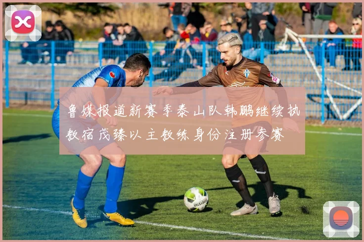 鲁媒报道新赛季泰山队韩鹏继续执教宿茂臻以主教练身份注册参赛