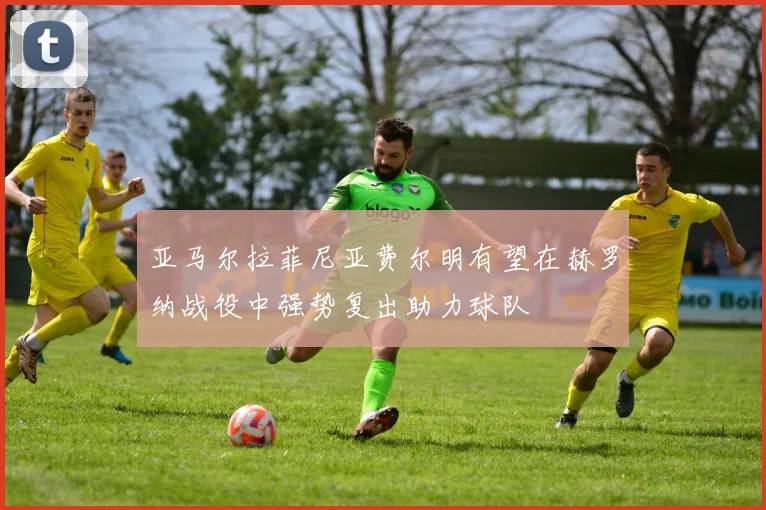 亚马尔拉菲尼亚费尔明有望在赫罗纳战役中强势复出助力球队