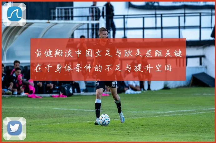 黄健翔谈中国女足与欧美差距关键在于身体条件的不足与提升空间