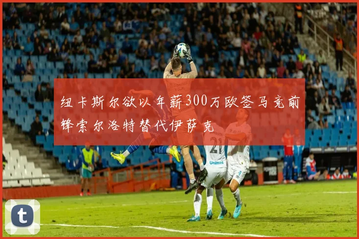 纽卡斯尔欲以年薪300万欧签马竞前锋索尔洛特替代伊萨克