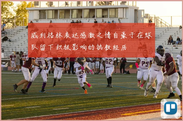 威利格林表达感激之情自豪于在球队留下积极影响的执教经历