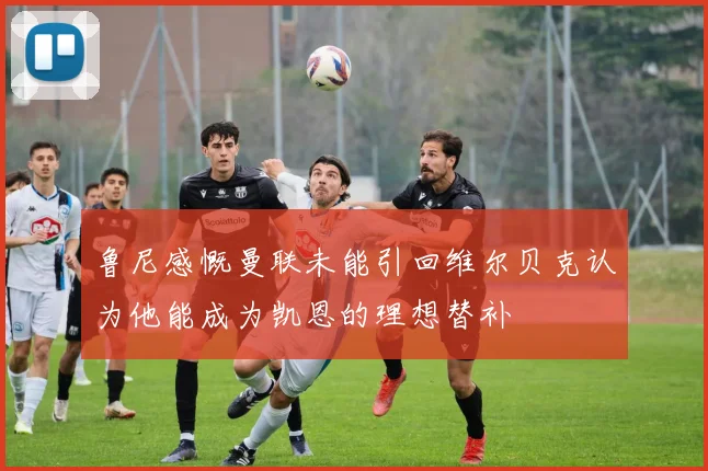鲁尼感慨曼联未能引回维尔贝克认为他能成为凯恩的理想替补