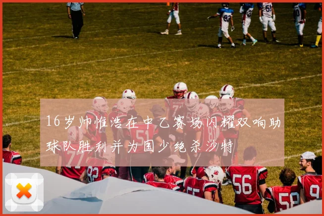 16岁帅惟浩在中乙赛场闪耀双响助球队胜利并为国少绝杀沙特