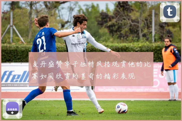 麦丹盛赞华子独特风格观赏他的比赛如同欣赏约基奇的精彩表现