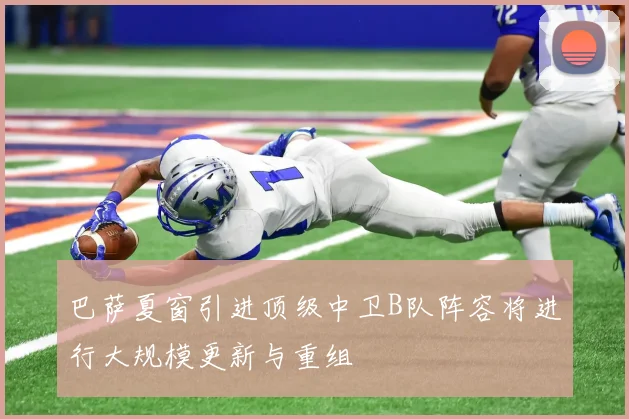 巴萨夏窗引进顶级中卫B队阵容将进行大规模更新与重组