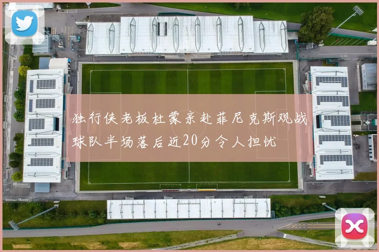 独行侠老板杜蒙亲赴菲尼克斯观战球队半场落后近20分令人担忧