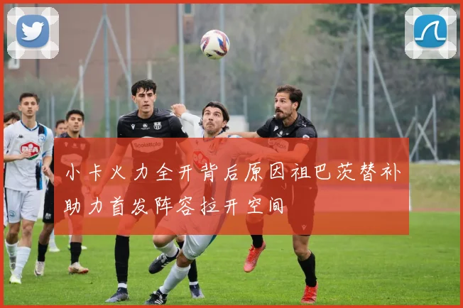 小卡火力全开背后原因祖巴茨替补助力首发阵容拉开空间