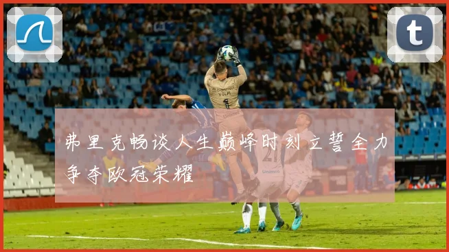 弗里克畅谈人生巅峰时刻立誓全力争夺欧冠荣耀