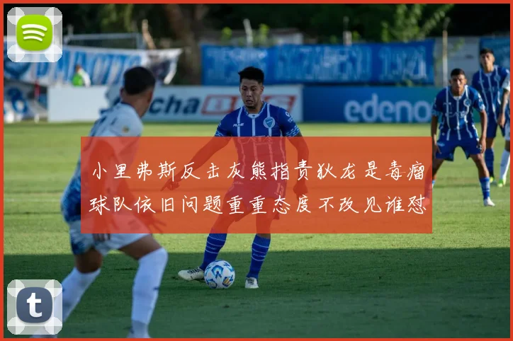 小里弗斯反击灰熊指责狄龙是毒瘤球队依旧问题重重态度不改见谁怼谁