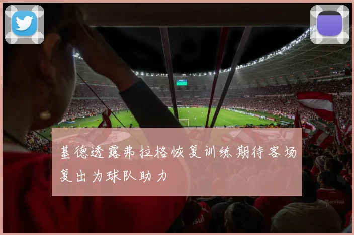 基德透露弗拉格恢复训练期待客场复出为球队助力
