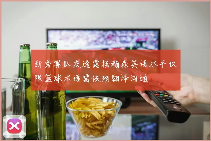 新秀赛队友透露杨瀚森英语水平仅限篮球术语需依赖翻译沟通
