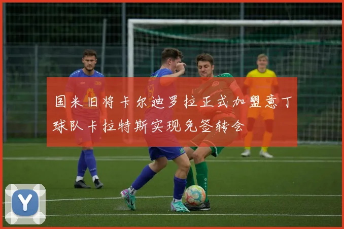 国米旧将卡尔迪罗拉正式加盟意丁球队卡拉特斯实现免签转会