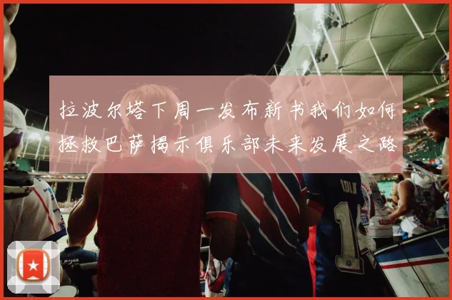 拉波尔塔下周一发布新书我们如何拯救巴萨揭示俱乐部未来发展之路