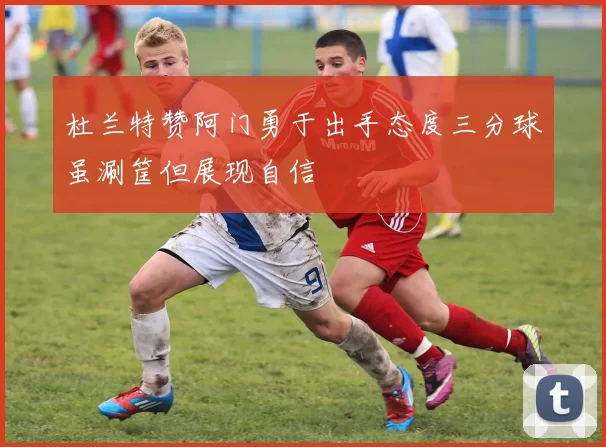 杜兰特赞阿门勇于出手态度三分球虽涮筐但展现自信