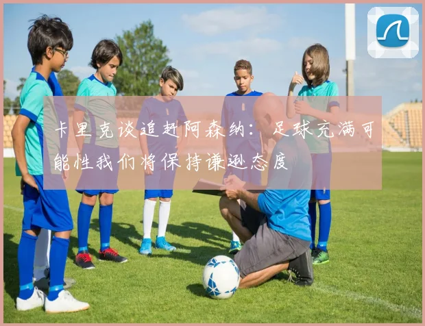 卡里克谈追赶阿森纳：足球充满可能性我们将保持谦逊态度