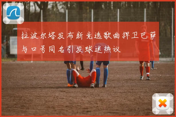拉波尔塔发布新竞选歌曲捍卫巴萨与口号同名引发球迷热议