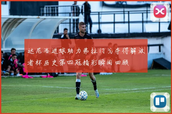 达尼洛进球助力弗拉门戈夺得解放者杯历史第四冠精彩瞬间回顾