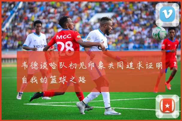 韦德谈哈队初见印象共同追求证明自我的篮球之路