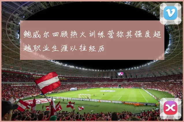 鲍威尔回顾热火训练营称其强度超越职业生涯以往经历