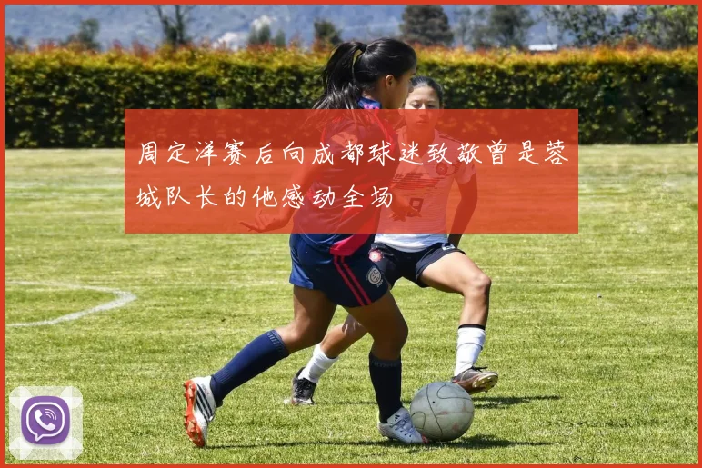 周定洋赛后向成都球迷致敬曾是蓉城队长的他感动全场