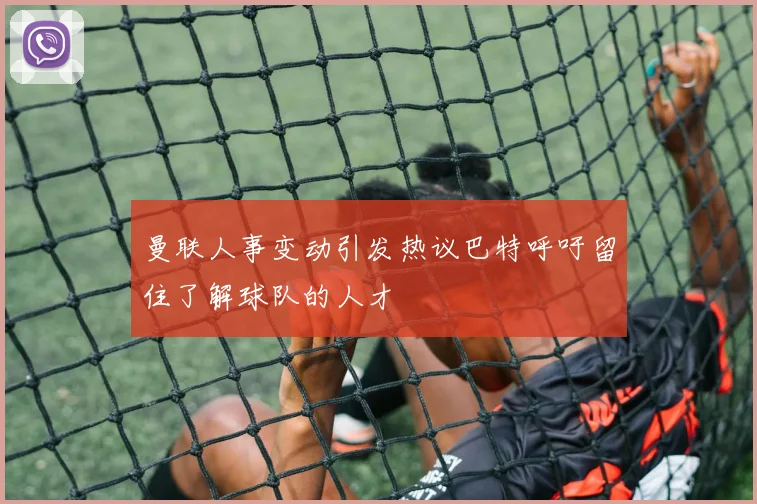 曼联人事变动引发热议巴特呼吁留住了解球队的人才